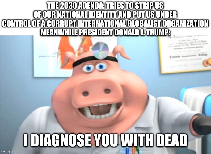 Donald J. Trump, making America great again since 2016 | THE 2030 AGENDA: TRIES TO STRIP US OF OUR NATIONAL IDENTITY AND PUT US UNDER CONTROL OF A CORRUPT INTERNATIONAL GLOBALIST ORGANIZATION
MEANWHILE PRESIDENT DONALD J. TRUMP:; I DIAGNOSE YOU WITH DEAD | image tagged in i diagnose you with dead,donald trump,2030 agenda,globalism,politics,based trump | made w/ Imgflip meme maker