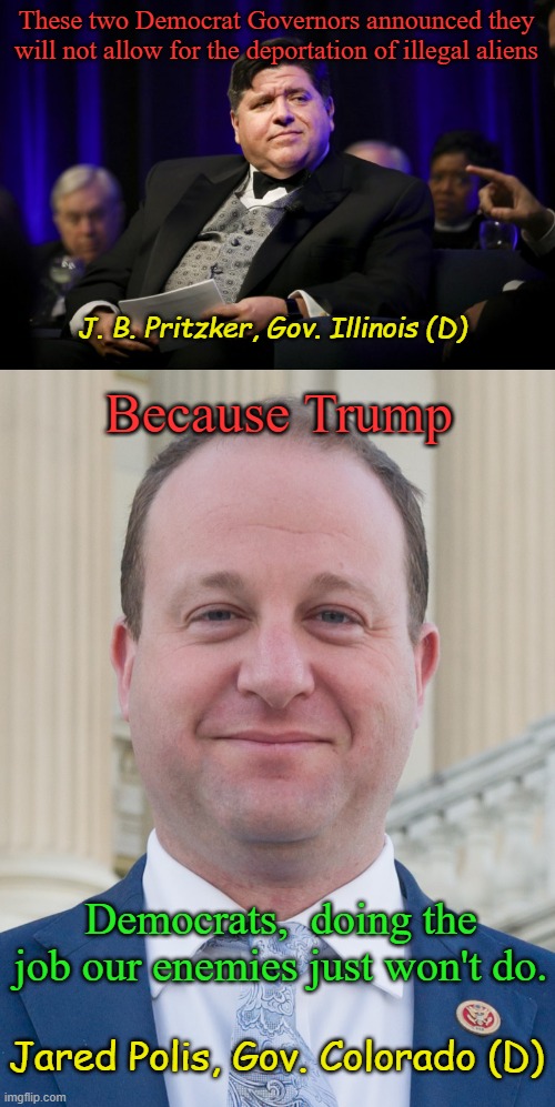 Because Americans want cheap Chinese Fentanyl, MS13 and Tren de Aragua gangs, and radical Islamists living next door. | These two Democrat Governors announced they will not allow for the deportation of illegal aliens; J. B. Pritzker, Gov. Illinois (D); Because Trump; Democrats,  doing the job our enemies just won't do. Jared Polis, Gov. Colorado (D) | image tagged in j b pritzker fat cat,jared polis proudly ignoring voter's wishes | made w/ Imgflip meme maker