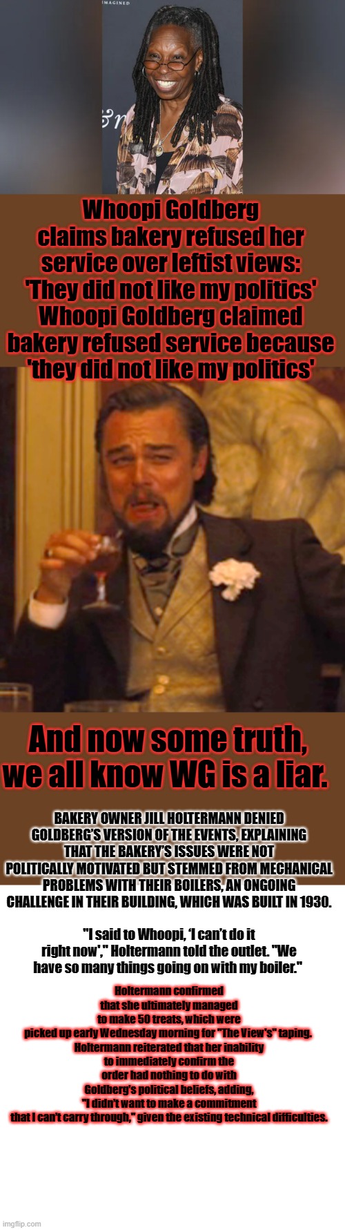 The left is the True dispicables & Garbage. Thier whole lives are based on Destroying good people. | Whoopi Goldberg claims bakery refused her service over leftist views: 'They did not like my politics'
Whoopi Goldberg claimed bakery refused service because 'they did not like my politics'; And now some truth, we all know WG is a liar. BAKERY OWNER JILL HOLTERMANN DENIED GOLDBERG’S VERSION OF THE EVENTS, EXPLAINING THAT THE BAKERY’S ISSUES WERE NOT POLITICALLY MOTIVATED BUT STEMMED FROM MECHANICAL PROBLEMS WITH THEIR BOILERS, AN ONGOING CHALLENGE IN THEIR BUILDING, WHICH WAS BUILT IN 1930. Holtermann confirmed that she ultimately managed to make 50 treats, which were picked up early Wednesday morning for "The View's" taping. 

Holtermann reiterated that her inability to immediately confirm the order had nothing to do with Goldberg’s political beliefs, adding, "I didn’t want to make a commitment that I can’t carry through," given the existing technical difficulties. "I said to Whoopi, ‘I can’t do it right now'," Holtermann told the outlet. "We have so many things going on with my boiler." | image tagged in memes,laughing leo,blank transparent square | made w/ Imgflip meme maker