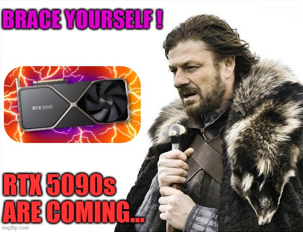 5090s are coming | BRACE YOURSELF ! RTX 5090s
ARE COMING... | image tagged in memes,brace yourselves x is coming,rtx 5090,nvidia,5000 series | made w/ Imgflip meme maker