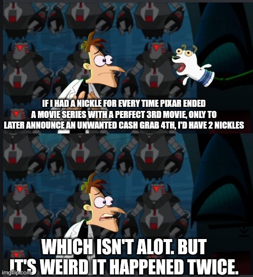 Cars4 was just announced | IF I HAD A NICKLE FOR EVERY TIME PIXAR ENDED A MOVIE SERIES WITH A PERFECT 3RD MOVIE, ONLY TO LATER ANNOUNCE AN UNWANTED CASH GRAB 4TH, I'D HAVE 2 NICKLES; WHICH ISN'T ALOT. BUT IT'S WEIRD IT HAPPENED TWICE. | image tagged in 2 nickels,pixar | made w/ Imgflip meme maker