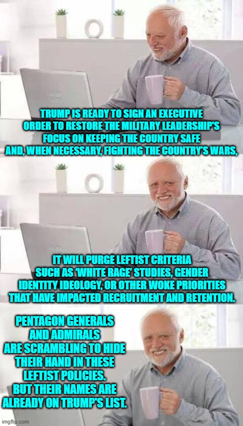 Run all you want you jackasses, but you cannot hide. | TRUMP IS READY TO SIGN AN EXECUTIVE ORDER TO RESTORE THE MILITARY LEADERSHIP'S FOCUS ON KEEPING THE COUNTRY SAFE AND, WHEN NECESSARY, FIGHTING THE COUNTRY’S WARS, IT WILL PURGE LEFTIST CRITERIA SUCH AS ‘WHITE RAGE’ STUDIES, GENDER IDENTITY IDEOLOGY, OR OTHER WOKE PRIORITIES THAT HAVE IMPACTED RECRUITMENT AND RETENTION. PENTAGON GENERALS AND ADMIRALS ARE SCRAMBLING TO HIDE THEIR HAND IN THESE LEFTIST POLICIES. BUT THEIR NAMES ARE ALREADY ON TRUMP'S LIST. | image tagged in hide the pain harold | made w/ Imgflip meme maker