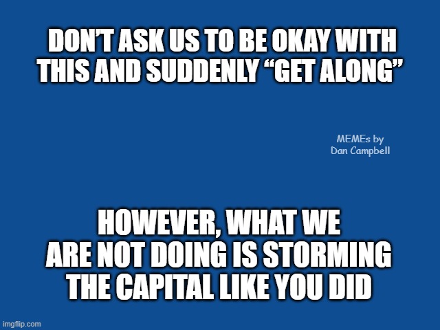 Slate Blue Solid Color Background  | DON’T ASK US TO BE OKAY WITH THIS AND SUDDENLY “GET ALONG”; MEMEs by Dan Campbell; HOWEVER, WHAT WE ARE NOT DOING IS STORMING THE CAPITAL LIKE YOU DID | image tagged in slate blue solid color background | made w/ Imgflip meme maker