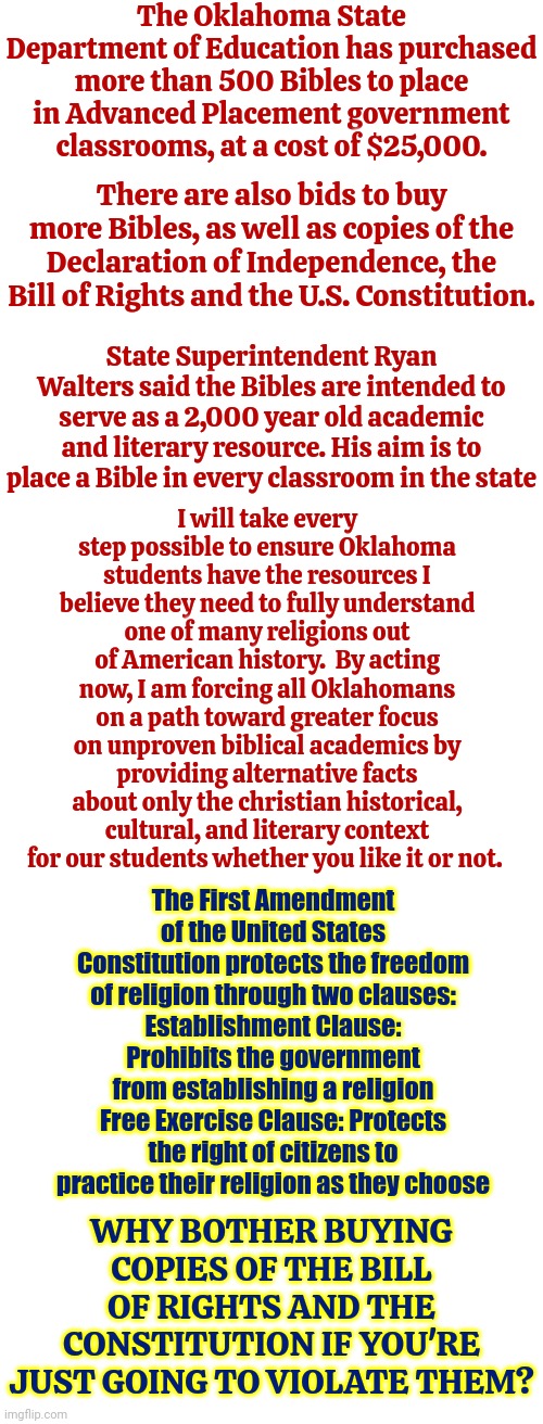 Oklahoma | The Oklahoma State Department of Education has purchased more than 500 Bibles to place in Advanced Placement government classrooms, at a cost of $25,000. There are also bids to buy more Bibles, as well as copies of the Declaration of Independence, the Bill of Rights and the U.S. Constitution. I will take every step possible to ensure Oklahoma students have the resources I believe they need to fully understand one of many religions out of American history.  By acting now, I am forcing all Oklahomans on a path toward greater focus on unproven biblical academics by providing alternative facts about only the christian historical, cultural, and literary context for our students whether you like it or not. State Superintendent Ryan Walters said the Bibles are intended to serve as a 2,000 year old academic and literary resource. His aim is to place a Bible in every classroom in the state; The First Amendment of the United States Constitution protects the freedom of religion through two clauses:
Establishment Clause: Prohibits the government from establishing a religion
Free Exercise Clause: Protects the right of citizens to practice their religion as they choose; WHY BOTHER BUYING COPIES OF THE BILL OF RIGHTS AND THE CONSTITUTION IF YOU'RE JUST GOING TO VIOLATE THEM? | image tagged in christians,religion has no place in public education,pilgrams moved away from religious persecution,anti american,maga,memes | made w/ Imgflip meme maker