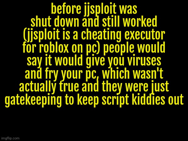 I was a good cheater by the way. I would constantly troll the bad ones or just dance | before jjsploit was shut down and still worked (jjsploit is a cheating executor for roblox on pc) people would say it would give you viruses and fry your pc, which wasn't actually true and they were just gatekeeping to keep script kiddies out | made w/ Imgflip meme maker