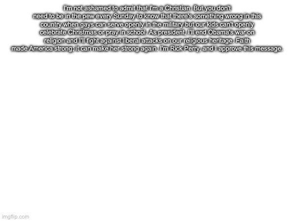 I'm not ashamed to admit that I'm a Christian. But you don't need to be in the pew every Sunday to know that there's something wrong in this country when gays can serve openly in the military but our kids can't openly celebrate Christmas or pray in school. As president, I'll end Obama's war on religion and I'll fight against liberal attacks on our religious heritage. Faith made America strong; it can make her strong again. I'm Rick Perry, and I approve this message. | made w/ Imgflip meme maker