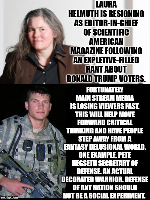 Liberal Delusional Brain Failure or Common Sense?  America Decided Correctly! | LAURA HELMUTH IS RESIGNING AS EDITOR-IN-CHIEF OF SCIENTIFIC AMERICAN MAGAZINE FOLLOWING AN EXPLETIVE-FILLED RANT ABOUT DONALD TRUMP VOTERS. FORTUNATELY MAIN STREAM MEDIA IS LOSING VIEWERS FAST. THIS WILL HELP MOVE FORWARD CRITICAL THINKING AND HAVE PEOPLE STEP AWAY FROM A FANTASY DELUSIONAL WORLD. ONE EXAMPLE, PETE HEGSETH SECRETARY OF DEFENSE. AN ACTUAL DECORATED WARRIOR. DEFENSE OF ANY NATION SHOULD NOT BE A SOCIAL EXPERIMENT. | image tagged in ignorance,sam elliott special kind of stupid,common sense,correct | made w/ Imgflip meme maker