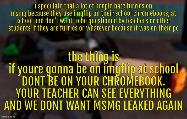 weed combine | i speculate that a lot of people hate furries on msmg because they use imgflip on their school chromebooks, at school and don't want to be questioned by teachers or other students if they are furries or whatever because it was on their pc; the thing is
if youre gonna be on imgflip at school
DONT BE ON YOUR CHROMEBOOK. YOUR TEACHER CAN SEE EVERYTHING AND WE DONT WANT MSMG LEAKED AGAIN | image tagged in weed combine | made w/ Imgflip meme maker