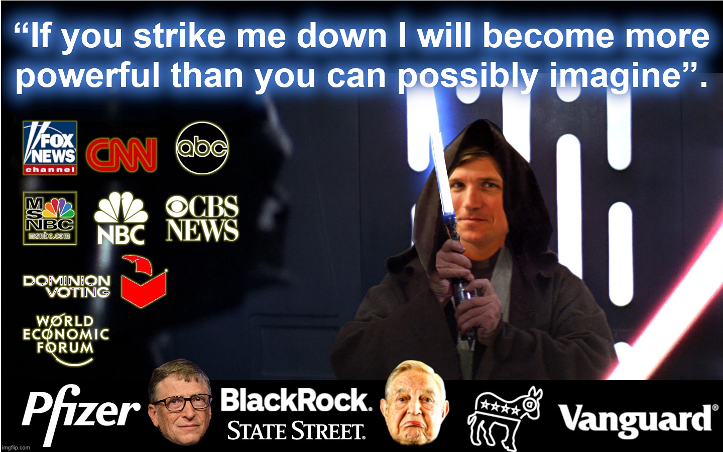 TUCKER MORE POWERFUL | FOXNEWS CNN ABC MSNBC NBC CBS DOMINION WEF PFIZER BLACKROCK STATE STREET DEMOCRAT PARTY VANGUARD; IF YOU STRIKE ME DOWN I WILL BECOME MORE POWERFUL THAN YOU CAN POSSIBLY IMAGINE.
TUCKER CARLSON | image tagged in star wars,darth vader,tucker carlson,bill gates,george soros,dominion | made w/ Imgflip meme maker