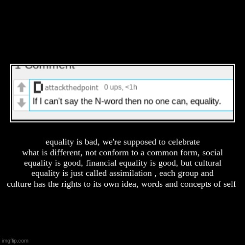 equality is bad, we're supposed to celebrate what is different, not conform to a common form, social equality is good, financial equality is | image tagged in funny,demotivationals | made w/ Imgflip demotivational maker