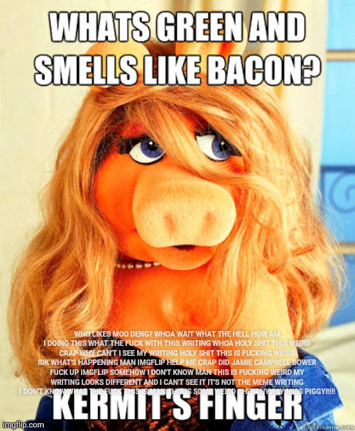 Miss Piggy | WHO LIKES MOO DENG? WHOA WAIT WHAT THE HELL HOW AM I DOING THIS WHAT THE FUCK WITH THIS WRITING WHOA HOLY SHIT THIS WEIRD CRAP WHY CAN'T I SEE MY WRITING HOLY SHIT THIS IS FUCKING WEIRD IDK WHAT'S HAPPENING MAN IMGFLIP HELP ME CRAP DID JAMIE CAMPBELL BOWER FUCK UP IMGFLIP SOMEHOW I DON'T KNOW MAN THIS IS FUCKING WEIRD MY WRITING LOOKS DIFFERENT AND I CAN'T SEE IT IT'S NOT THE MEME WRITING I DON'T KNOW WHAT THE FUCK THIS IS MAN THIS IS SOME WEIRD SHIT ANYWAY MISS PIGGY!!!!! | image tagged in miss piggy,dark miss piggy,kermit the frog,muppets,the muppets,pig | made w/ Imgflip meme maker
