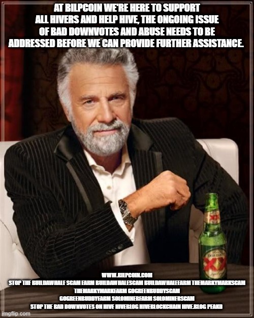 The Most Interesting Man In The World Meme | AT BILPCOIN WE'RE HERE TO SUPPORT ALL HIVERS AND HELP HIVE, THE ONGOING ISSUE OF BAD DOWNVOTES AND ABUSE NEEDS TO BE ADDRESSED BEFORE WE CAN PROVIDE FURTHER ASSISTANCE. WWW.BILPCOIN.COM
STOP THE BUILDAWHALE SCAM FARM BUILDAWHALESCAM BUILDAWHALEFARM THEMARKYMARKSCAM THEMARKYMARKFARM GOGREENBUDDYSCAM GOGREENBUDDYFARM SOLOMINERFARM SOLOMINERSCAM
STOP THE BAD DOWNVOTES ON HIVE HIVEBLOG HIVEBLOCKCHAIN HIVE.BLOG PEAKD | image tagged in memes,the most interesting man in the world | made w/ Imgflip meme maker