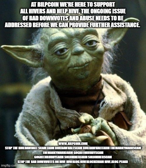 Star Wars Yoda Meme | AT BILPCOIN WE'RE HERE TO SUPPORT ALL HIVERS AND HELP HIVE, THE ONGOING ISSUE OF BAD DOWNVOTES AND ABUSE NEEDS TO BE ADDRESSED BEFORE WE CAN PROVIDE FURTHER ASSISTANCE. WWW.BILPCOIN.COM
STOP THE BUILDAWHALE SCAM FARM BUILDAWHALESCAM BUILDAWHALEFARM THEMARKYMARKSCAM THEMARKYMARKFARM GOGREENBUDDYSCAM GOGREENBUDDYFARM SOLOMINERFARM SOLOMINERSCAM
STOP THE BAD DOWNVOTES ON HIVE HIVEBLOG HIVEBLOCKCHAIN HIVE.BLOG PEAKD | image tagged in memes,star wars yoda | made w/ Imgflip meme maker