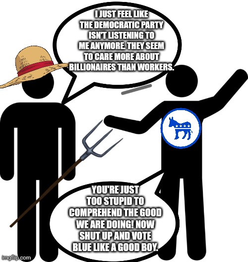 In case you're still wondering why they lost | I JUST FEEL LIKE THE DEMOCRATIC PARTY ISN'T LISTENING TO ME ANYMORE. THEY SEEM TO CARE MORE ABOUT BILLIONAIRES THAN WORKERS. YOU'RE JUST TOO STUPID TO COMPREHEND THE GOOD WE ARE DOING! NOW SHUT UP AND VOTE BLUE LIKE A GOOD BOY. | image tagged in stick figure,politics lol,democrats,republicans,donald trump,workers | made w/ Imgflip meme maker