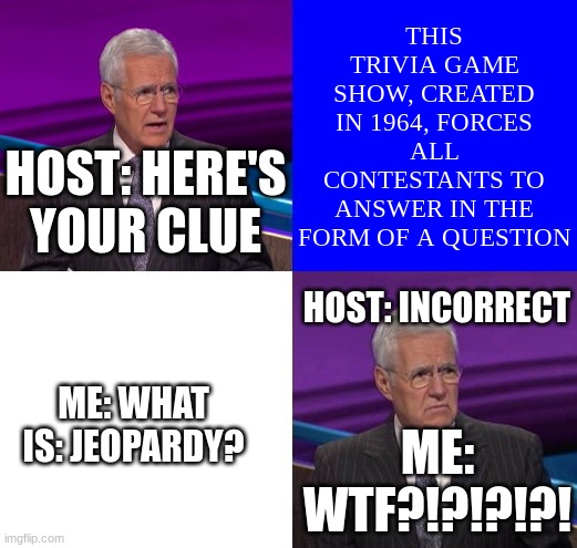 jeopardy wtf | THIS TRIVIA GAME SHOW, CREATED IN 1964, FORCES ALL CONTESTANTS TO ANSWER IN THE FORM OF A QUESTION; HOST: HERE'S YOUR CLUE; HOST: INCORRECT; ME: WHAT IS: JEOPARDY? ME: WTF?!?!?!?! | image tagged in jeopardy here is your clue | made w/ Imgflip meme maker