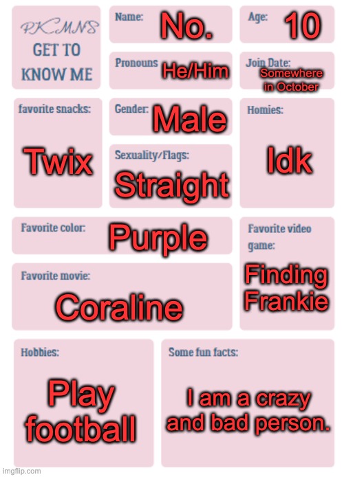 Get to not know me any better. | 10; No. He/Him; Somewhere in October; Male; Idk; Twix; Straight; Purple; Finding Frankie; Coraline; Play football; I am a crazy and bad person. | image tagged in idk if this is for ppl with other sexuality | made w/ Imgflip meme maker