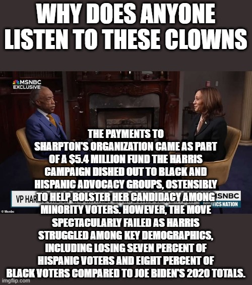 WHY DOES ANYONE LISTEN TO THESE CLOWNS; THE PAYMENTS TO SHARPTON'S ORGANIZATION CAME AS PART OF A $5.4 MILLION FUND THE HARRIS CAMPAIGN DISHED OUT TO BLACK AND HISPANIC ADVOCACY GROUPS, OSTENSIBLY TO HELP BOLSTER HER CANDIDACY AMONG MINORITY VOTERS. HOWEVER, THE MOVE SPECTACULARLY FAILED AS HARRIS STRUGGLED AMONG KEY DEMOGRAPHICS, INCLUDING LOSING SEVEN PERCENT OF HISPANIC VOTERS AND EIGHT PERCENT OF BLACK VOTERS COMPARED TO JOE BIDEN'S 2020 TOTALS. | made w/ Imgflip meme maker