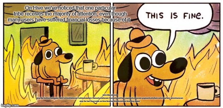 This Is Fine Meme | On Hive we've noticed that one particular tribe receives the majority of attention, even though many users have suffered financial losses because of it. www.bilpcoin.com
stop the buildawhale scam farm buildawhalescam buildawhalefarm themarkymarkscam themarkymarkfarm gogreenbuddyscam gogreenbuddyfarm solominerfarm solominerscam
stop the bad downvotes on hive hiveblog hiveblockchain hive.blog peakd | image tagged in memes,this is fine | made w/ Imgflip meme maker