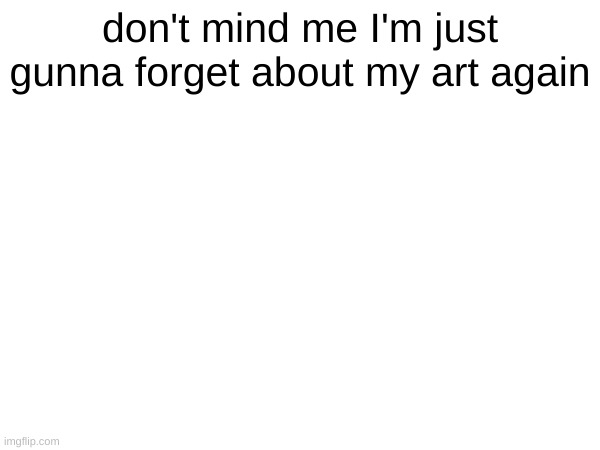 don't mind me I'm just gunna forget about my art again | made w/ Imgflip meme maker