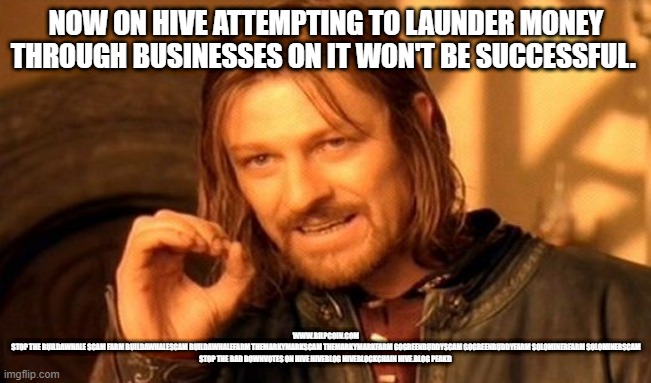 One Does Not Simply Meme | NOW ON HIVE ATTEMPTING TO LAUNDER MONEY THROUGH BUSINESSES ON IT WON'T BE SUCCESSFUL. WWW.BILPCOIN.COM
STOP THE BUILDAWHALE SCAM FARM BUILDAWHALESCAM BUILDAWHALEFARM THEMARKYMARKSCAM THEMARKYMARKFARM GOGREENBUDDYSCAM GOGREENBUDDYFARM SOLOMINERFARM SOLOMINERSCAM
STOP THE BAD DOWNVOTES ON HIVE HIVEBLOG HIVEBLOCKCHAIN HIVE.BLOG PEAKD | image tagged in memes,one does not simply | made w/ Imgflip meme maker