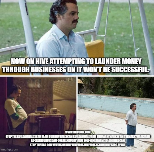 Sad Pablo Escobar Meme | NOW ON HIVE ATTEMPTING TO LAUNDER MONEY THROUGH BUSINESSES ON IT WON'T BE SUCCESSFUL. WWW.BILPCOIN.COM
STOP THE BUILDAWHALE SCAM FARM BUILDAWHALESCAM BUILDAWHALEFARM THEMARKYMARKSCAM THEMARKYMARKFARM GOGREENBUDDYSCAM GOGREENBUDDYFARM SOLOMINERFARM SOLOMINERSCAM
STOP THE BAD DOWNVOTES ON HIVE HIVEBLOG HIVEBLOCKCHAIN HIVE.BLOG PEAKD | image tagged in memes,sad pablo escobar | made w/ Imgflip meme maker