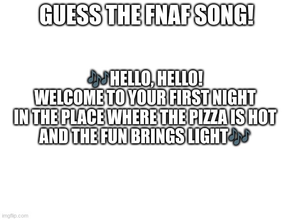 Guess the FNAF song (No cheating and looking up the lyrics either) (Trying this song again) | GUESS THE FNAF SONG! 🎶HELLO, HELLO!
WELCOME TO YOUR FIRST NIGHT
IN THE PLACE WHERE THE PIZZA IS HOT
AND THE FUN BRINGS LIGHT🎶 | image tagged in fnaf,fnaf song | made w/ Imgflip meme maker