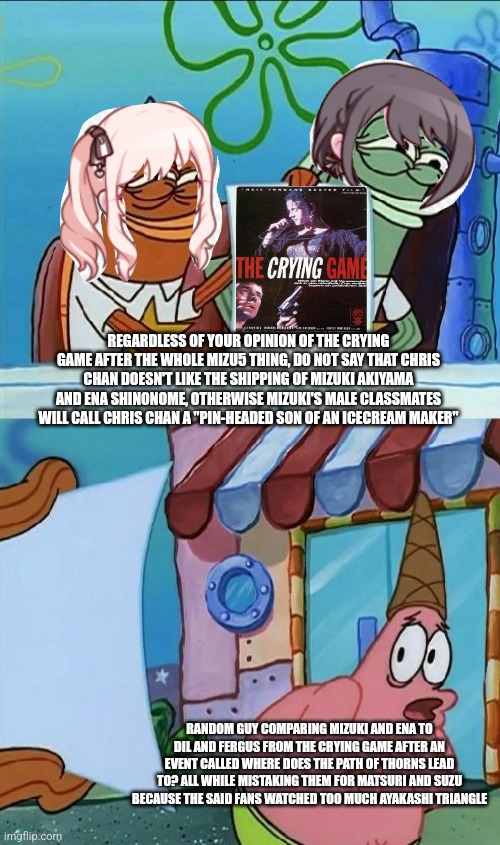 patrick scared | REGARDLESS OF YOUR OPINION OF THE CRYING GAME AFTER THE WHOLE MIZU5 THING, DO NOT SAY THAT CHRIS CHAN DOESN'T LIKE THE SHIPPING OF MIZUKI AKIYAMA AND ENA SHINONOME, OTHERWISE MIZUKI'S MALE CLASSMATES WILL CALL CHRIS CHAN A "PIN-HEADED SON OF AN ICECREAM MAKER"; RANDOM GUY COMPARING MIZUKI AND ENA TO DIL AND FERGUS FROM THE CRYING GAME AFTER AN EVENT CALLED WHERE DOES THE PATH OF THORNS LEAD TO? ALL WHILE MISTAKING THEM FOR MATSURI AND SUZU BECAUSE THE SAID FANS WATCHED TOO MUCH AYAKASHI TRIANGLE | image tagged in patrick scared,ayakashi triangle,project sekai,chris chan,ice cream,crying | made w/ Imgflip meme maker