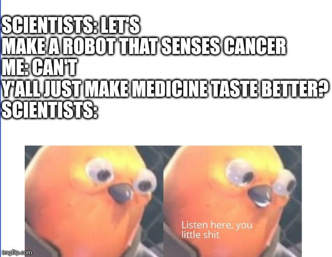 Bro it's way easier than curing cancer | SCIENTISTS: LET'S MAKE A ROBOT THAT SENSES CANCER
ME: CAN'T Y'ALL JUST MAKE MEDICINE TASTE BETTER?
SCIENTISTS: | image tagged in listen here you little shit,relatable,science,medicine | made w/ Imgflip meme maker