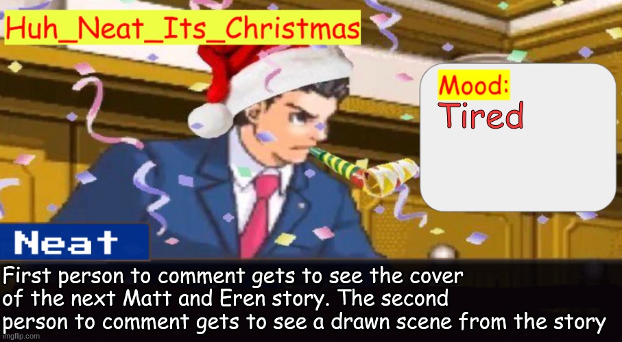 Neat's christmas temp | Tired; First person to comment gets to see the cover of the next Matt and Eren story. The second person to comment gets to see a drawn scene from the story | image tagged in neat's christmas temp | made w/ Imgflip meme maker