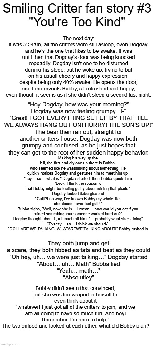 SCFF #3 (Bubba's Theory) | The next day:
it was 5:54am, all the critters were still asleep, even Dogday, and he’s the one that likes to be awake. It was until then that Dogday’s door was being knocked repeadily. Dogday isn’t one to be disturbed durring his sleep, but he woke up, trying to but on his usuall cheery and happy expression, despite being only 40% awake. He opens the door, and then reveals Bobby, all refreshed and happy, even though it seems as if she didn’t sleep a second last night. Smiling Critter fan story #3
"You're Too Kind"; “Hey Dogday, how was your morning?”
Dogday was now feeling grumpy. “I-“
“Great! I GOT EVERYTHING SET UP BY THAT HILL WE ALWAYS HANG OUT ON! HURRY! THE SUN’S UP!”
The bear then ran out, straight for another critters house. Dogday was now both grumpy and confused, as he just hopes that they can get to the root of her sudden happy behavior. Making his way up the hill, the first and oly one up there is Bubba, who seemed like he wasthinking about something. He quickly notices Dogday and gestures him to meet him up.
“hey… so… what is-“ Dogday started, then Bubba quiets him
“Look, I think the reason is that Bobby might be feeling guilty about ruining that picnic.”
Dogday looked flaberghasted “Guilt?! no way, I’ve known Bobby my whole life, she dosen’t ever feel guilt!”
Bubba sighs, “Well, now she is… I mean… how would you act if you ruined something that someone worked hard on?”
Dogday thought about it, a though hit him. “… probably what she’s doing”
“Exactly… so… I think we should-“
“OOH! ARE WE TALKING! WHATAREWE TALKING ABOUT!” Bobby rushed in; They both jump and get a scare, they both fibbed as fats and best as they could
“Oh hey, uh… we were just talking…” Dogday started
“About… uh… Math” Bubba lied
“Yeah… math…”
“Absolutley”; Bobby didn’t seem that convinced, but she was too wraped in herself to even think about it
“whatever! I just got all of the critters to join, and we are all going to have so much fun! And hey! Remember, I’m here to help!”
The two gulped and looked at each other, what did Bobby plan? | made w/ Imgflip meme maker