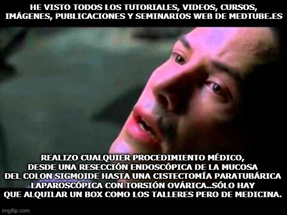 Neo kung fu | HE VISTO TODOS LOS TUTORIALES, VIDEOS, CURSOS, IMÁGENES, PUBLICACIONES Y SEMINARIOS WEB DE MEDTUBE.ES; REALIZO CUALQUIER PROCEDIMIENTO MÉDICO, DESDE UNA RESECCIÓN ENDOSCÓPICA DE LA MUCOSA DEL COLON SIGMOIDE HASTA UNA CISTECTOMÍA PARATUBÁRICA LAPAROSCÓPICA CON TORSIÓN OVÁRICA..SÓLO HAY QUE ALQUILAR UN BOX COMO LOS TALLERES PERO DE MEDICINA. | image tagged in neo kung fu | made w/ Imgflip meme maker