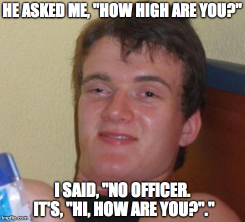 10 Guy Meme | HE ASKED ME, "HOW HIGH ARE YOU?" I SAID, "NO OFFICER. IT'S, "HI, HOW ARE YOU?"." | image tagged in memes,10 guy | made w/ Imgflip meme maker