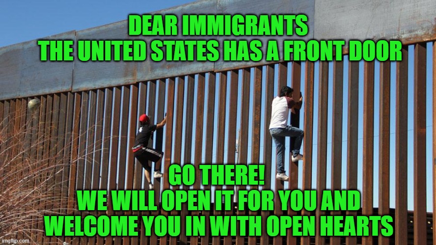 dear immigrants | DEAR IMMIGRANTS 
THE UNITED STATES HAS A FRONT DOOR; GO THERE! 
WE WILL OPEN IT FOR YOU AND WELCOME YOU IN WITH OPEN HEARTS | made w/ Imgflip meme maker