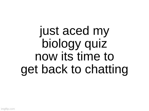 just aced my biology quiz now its time to get back to chatting | made w/ Imgflip meme maker