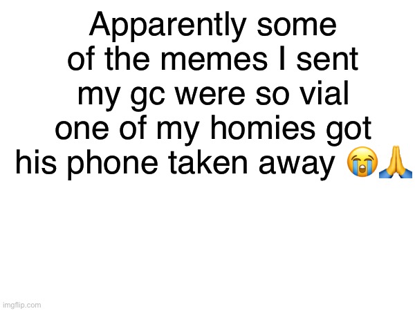 Can’t make this shit up | Apparently some of the memes I sent my gc were so vial one of my homies got his phone taken away 😭🙏 | made w/ Imgflip meme maker