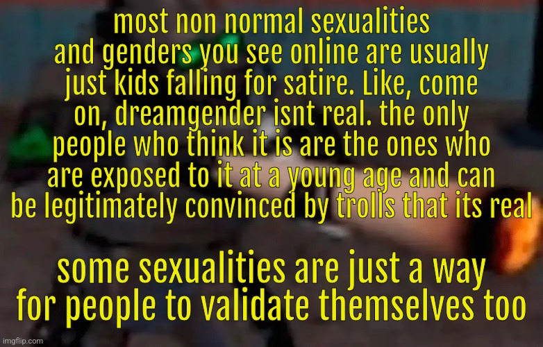 weed combine | most non normal sexualities and genders you see online are usually just kids falling for satire. Like, come on, dreamgender isnt real. the only people who think it is are the ones who are exposed to it at a young age and can be legitimately convinced by trolls that its real; some sexualities are just a way for people to validate themselves too | image tagged in weed combine | made w/ Imgflip meme maker