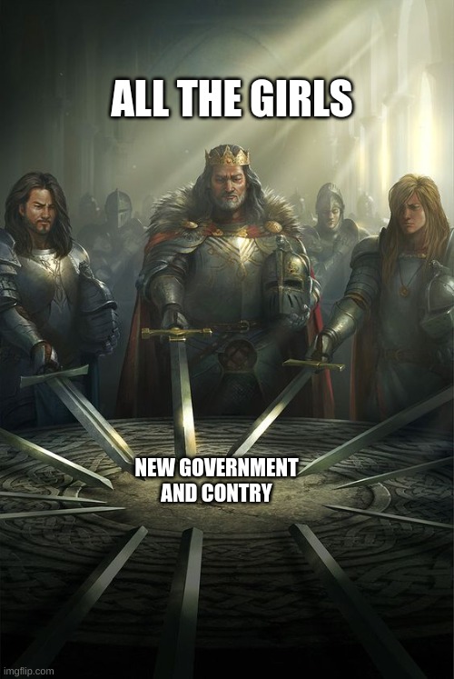 Knights of the Round Table | NEW GOVERNMENT AND CONTRY ALL THE GIRLS | image tagged in knights of the round table | made w/ Imgflip meme maker