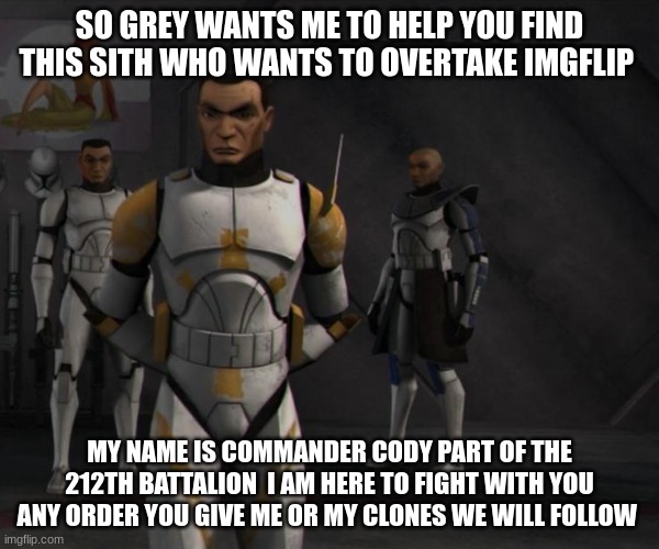 SO GREY WANTS ME TO HELP YOU FIND THIS SITH WHO WANTS TO OVERTAKE IMGFLIP; MY NAME IS COMMANDER CODY PART OF THE 212TH BATTALION  I AM HERE TO FIGHT WITH YOU ANY ORDER YOU GIVE ME OR MY CLONES WE WILL FOLLOW | made w/ Imgflip meme maker