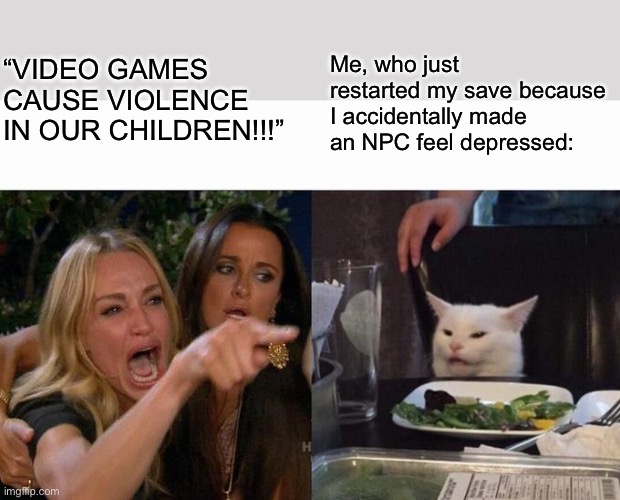 Anyone else do this? | “VIDEO GAMES CAUSE VIOLENCE IN OUR CHILDREN!!!”; Me, who just restarted my save because I accidentally made an NPC feel depressed: | image tagged in memes,woman yelling at cat,gaming,funny,relatable | made w/ Imgflip meme maker