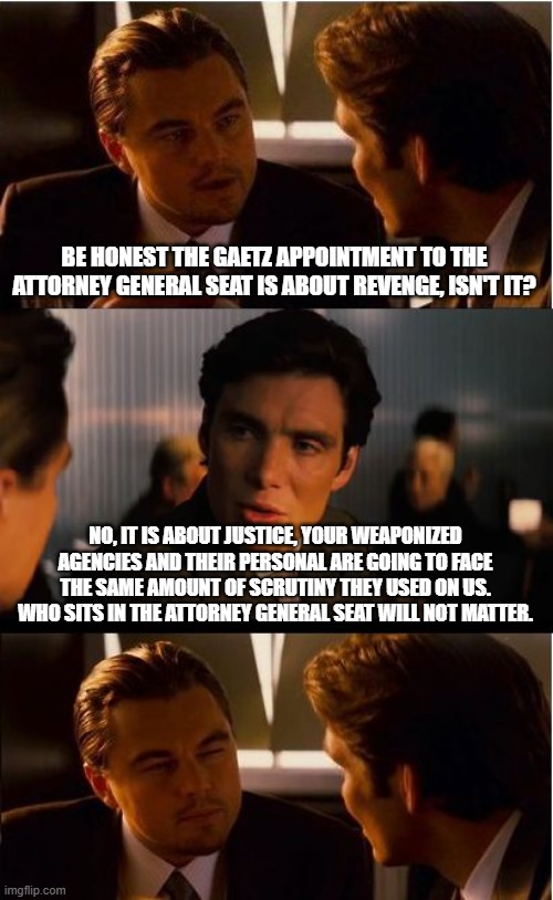 The Trump train don't play | BE HONEST THE GAETZ APPOINTMENT TO THE ATTORNEY GENERAL SEAT IS ABOUT REVENGE, ISN'T IT? NO, IT IS ABOUT JUSTICE, YOUR WEAPONIZED AGENCIES AND THEIR PERSONAL ARE GOING TO FACE THE SAME AMOUNT OF SCRUTINY THEY USED ON US. WHO SITS IN THE ATTORNEY GENERAL SEAT WILL NOT MATTER. | image tagged in inception,trump train,maga,democrat war on america has failed,karma works,weaponized agencies | made w/ Imgflip meme maker