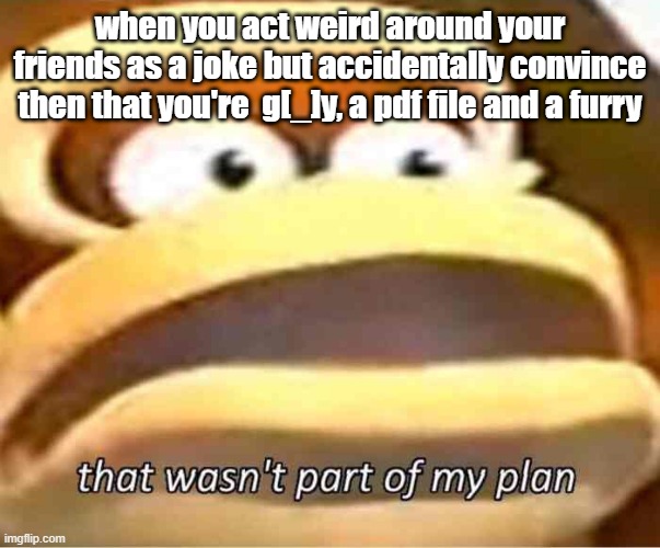 that wasn't supposed to happen | when you act weird around your friends as a joke but accidentally convince then that you're  g[_]y, a pdf file and a furry | image tagged in that wasn't part of my plan | made w/ Imgflip meme maker