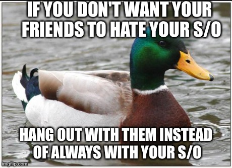 Actual Advice Mallard | IF YOU DON'T WANT YOUR FRIENDS TO HATE YOUR S/O HANG OUT WITH THEM INSTEAD OF ALWAYS WITH YOUR S/O | image tagged in memes,actual advice mallard,AdviceAnimals | made w/ Imgflip meme maker