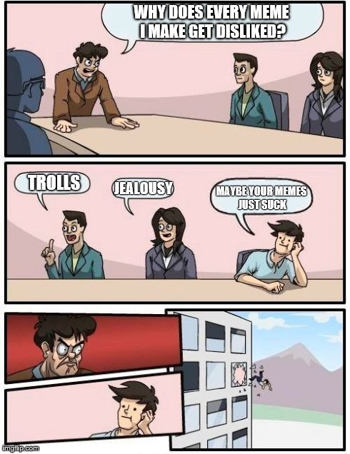 Boardroom Meeting Suggestion Meme | WHY DOES EVERY MEME I MAKE GET DISLIKED? TROLLS JEALOUSY MAYBE YOUR MEMES JUST SUCK | image tagged in memes,boardroom meeting suggestion,imgflip | made w/ Imgflip meme maker