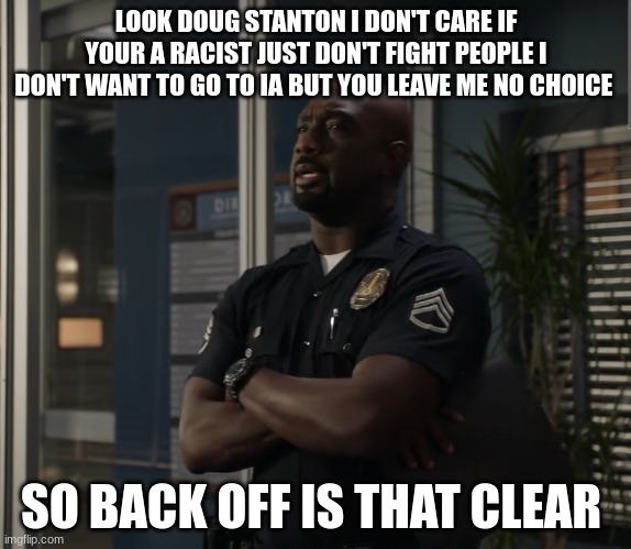 Sargent gray | LOOK DOUG STANTON I DON'T CARE IF YOUR A RACIST JUST DON'T FIGHT PEOPLE I DON'T WANT TO GO TO IA BUT YOU LEAVE ME NO CHOICE; SO BACK OFF IS THAT CLEAR | image tagged in sargent gray | made w/ Imgflip meme maker