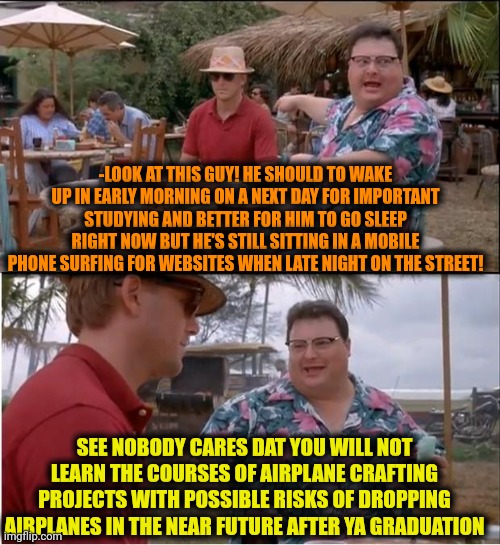 -Just so tired after a while. | -LOOK AT THIS GUY! HE SHOULD TO WAKE UP IN EARLY MORNING ON A NEXT DAY FOR IMPORTANT STUDYING AND BETTER FOR HIM TO GO SLEEP RIGHT NOW BUT HE'S STILL SITTING IN A MOBILE PHONE SURFING FOR WEBSITES WHEN LATE NIGHT ON THE STREET! SEE NOBODY CARES DAT YOU WILL NOT LEARN THE COURSES OF AIRPLANE CRAFTING PROJECTS WITH POSSIBLE RISKS OF DROPPING AIRPLANES IN THE NEAR FUTURE AFTER YA GRADUATION | image tagged in memes,see nobody cares,i don't need sleep i need answers,wake up babe,studying,____ rate drops to 0 | made w/ Imgflip meme maker