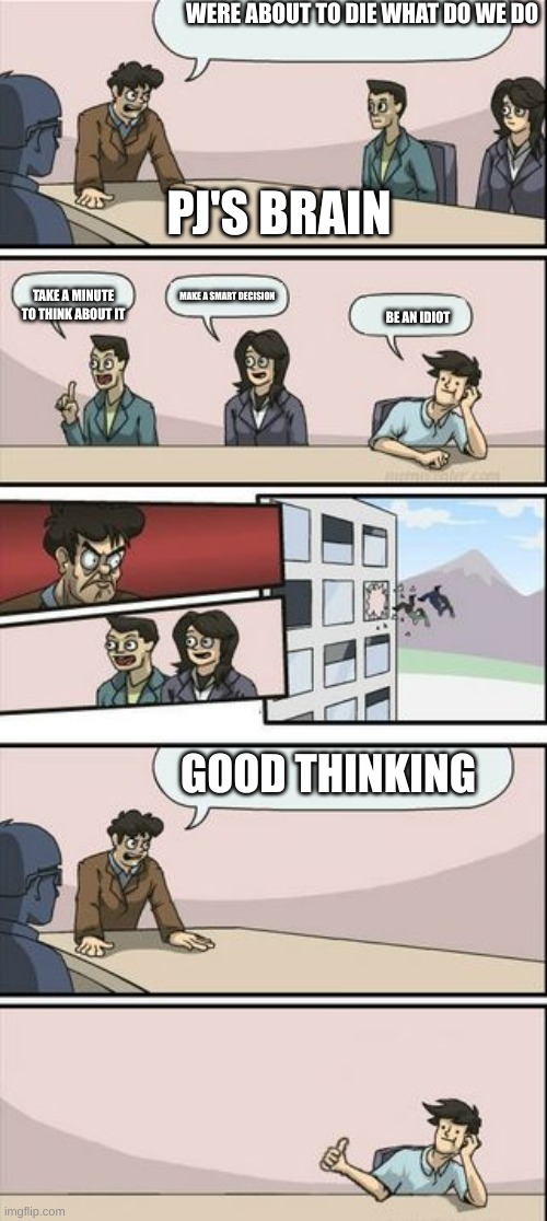 PJ's brain | WERE ABOUT TO DIE WHAT DO WE DO; PJ'S BRAIN; MAKE A SMART DECISION; TAKE A MINUTE TO THINK ABOUT IT; BE AN IDIOT; GOOD THINKING | image tagged in boardroom meeting sugg 2 | made w/ Imgflip meme maker