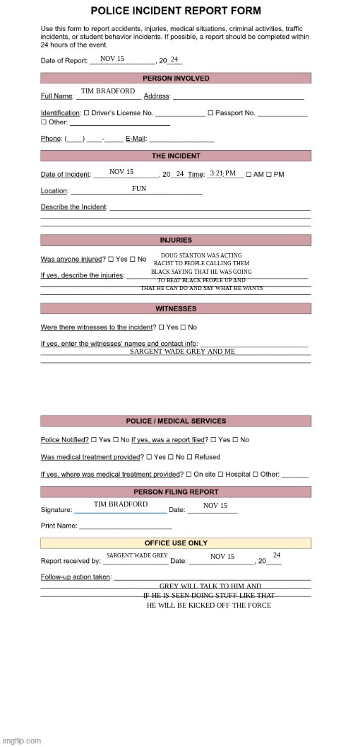 Police Report Form | 24; NOV 15; TIM BRADFORD; FUN; 24; NOV 15; 3:21 PM; DOUG STANTON WAS ACTING RACIST TO PEOPLE CALLING THEM BLACK SAYING THAT HE WAS GOING TO BEAT BLACK PEOPLE UP AND THAT HE CAN DO AND SAY WHAT HE WANTS; SARGENT WADE GREY AND ME; TIM BRADFORD; NOV 15; 24; SARGENT WADE GREY; NOV 15; GREY WILL TALK TO HIM AND IF HE IS SEEN DOING STUFF LIKE THAT 
HE WILL BE KICKED OFF THE FORCE | image tagged in police report form | made w/ Imgflip meme maker