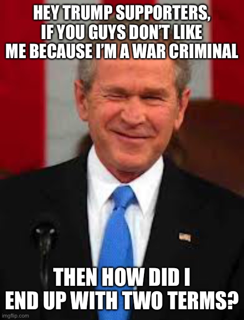 Who would like a throwback? ;) | HEY TRUMP SUPPORTERS, IF YOU GUYS DON’T LIKE ME BECAUSE I’M A WAR CRIMINAL; THEN HOW DID I END UP WITH TWO TERMS? | image tagged in george bush | made w/ Imgflip meme maker