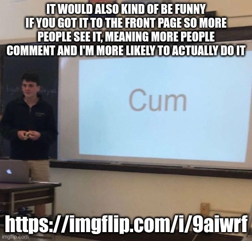 Cum | IT WOULD ALSO KIND OF BE FUNNY IF YOU GOT IT TO THE FRONT PAGE SO MORE PEOPLE SEE IT, MEANING MORE PEOPLE COMMENT AND I'M MORE LIKELY TO ACTUALLY DO IT; https://imgflip.com/i/9aiwrf | image tagged in cum | made w/ Imgflip meme maker