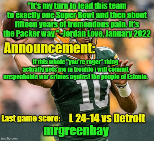 including but not limited to breaking the geneva convention | If this whole "you're rager" thing actually gets me in trouble i will commit unspeakable war crimes against the people of Estonia. L 24-14 vs Detroit | image tagged in mrgreenbay announcement temp | made w/ Imgflip meme maker